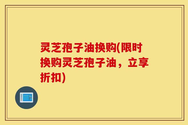 灵芝孢子油换购(限时换购灵芝孢子油，立享折扣)