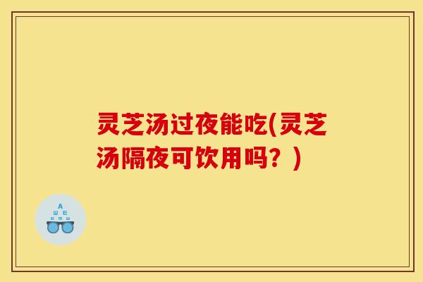 灵芝汤过夜能吃(灵芝汤隔夜可饮用吗？)