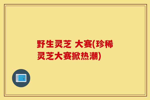 野生灵芝 大赛(珍稀灵芝大赛掀热潮)