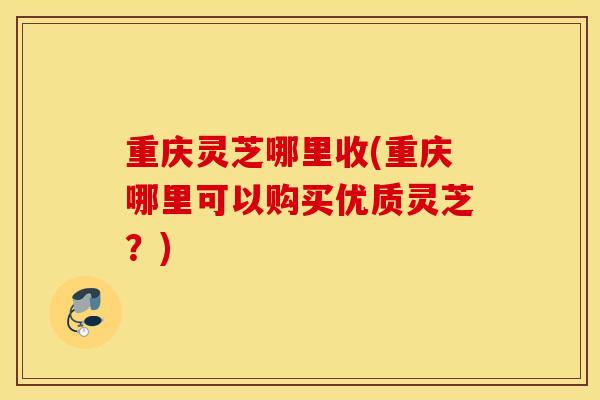 重庆灵芝哪里收(重庆哪里可以购买优质灵芝？)