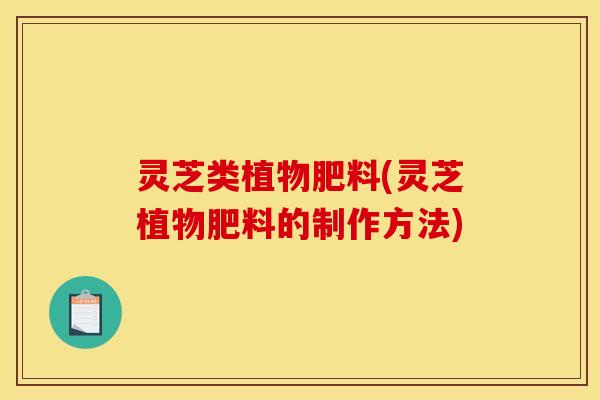 灵芝类植物肥料(灵芝植物肥料的制作方法)