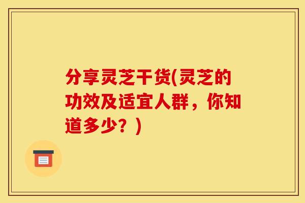 分享灵芝干货(灵芝的功效及适宜人群，你知道多少？)