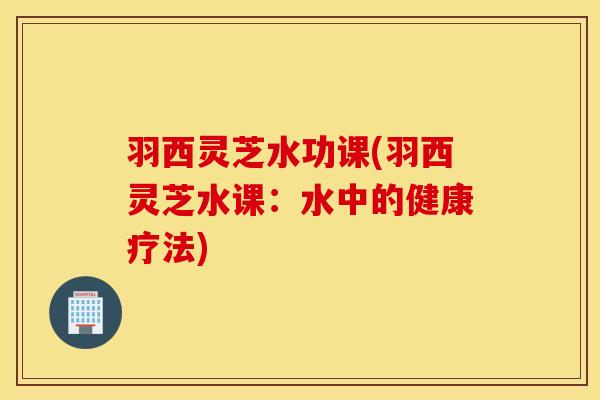 羽西灵芝水功课(羽西灵芝水课：水中的健康疗法)