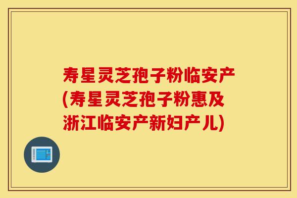 寿星灵芝孢子粉临安产(寿星灵芝孢子粉惠及浙江临安产新妇产儿)