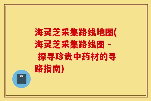 海灵芝采集路线地图(海灵芝采集路线图 - 探寻珍贵中药材的寻路指南)