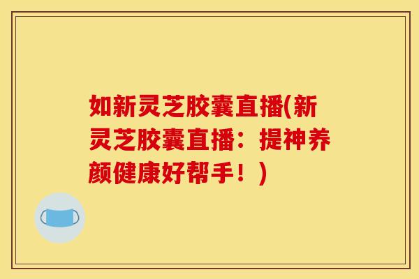 如新灵芝胶囊直播(新灵芝胶囊直播：提神养颜健康好帮手！)
