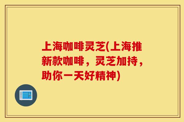 上海咖啡灵芝(上海推新款咖啡，灵芝加持，助你一天好精神)