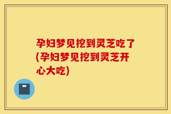 孕妇梦见挖到灵芝吃了(孕妇梦见挖到灵芝开心大吃)