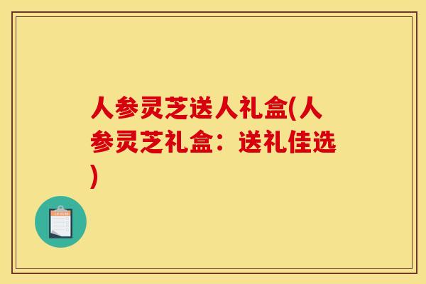 人参灵芝送人礼盒(人参灵芝礼盒：送礼佳选)