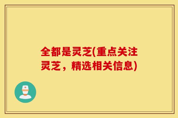 全都是灵芝(重点关注灵芝，精选相关信息)