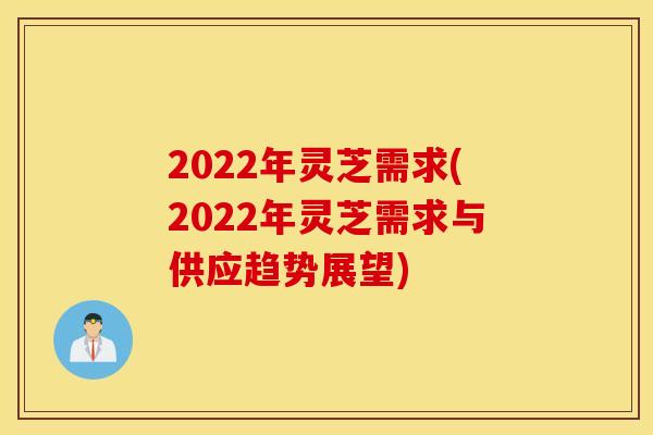 2022年灵芝需求(2022年灵芝需求与供应趋势展望)
