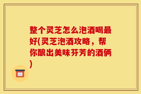 整个灵芝怎么泡酒喝最好(灵芝泡酒攻略，帮你酿出美味芬芳的酒俩)