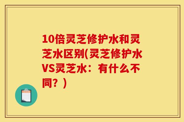 10倍灵芝修护水和灵芝水区别(灵芝修护水VS灵芝水：有什么不同？)