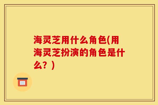 海灵芝用什么角色(用海灵芝扮演的角色是什么？)
