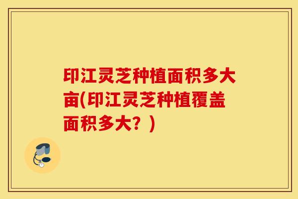 印江灵芝种植面积多大亩(印江灵芝种植覆盖面积多大？)