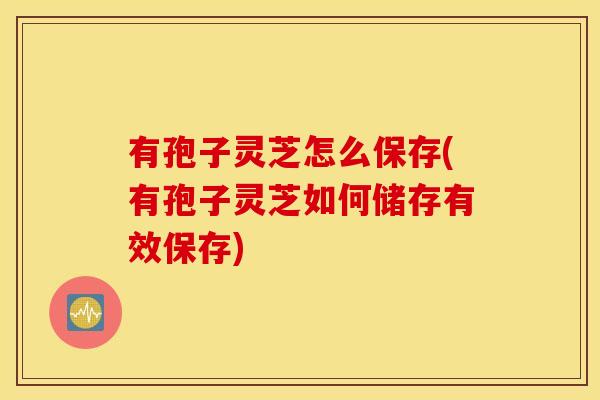 有孢子灵芝怎么保存(有孢子灵芝如何储存有效保存)