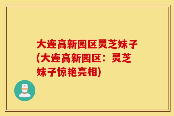 大连高新园区灵芝妹子(大连高新园区：灵芝妹子惊艳亮相)