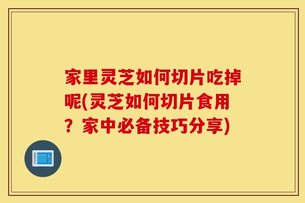 家里灵芝如何切片吃掉呢(灵芝如何切片食用？家中必备技巧分享)