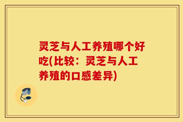 灵芝与人工养殖哪个好吃(比较：灵芝与人工养殖的口感差异)