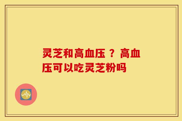 灵芝和高血压 ？高血压可以吃灵芝粉吗