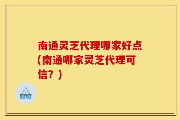 南通灵芝代理哪家好点(南通哪家灵芝代理可信？)