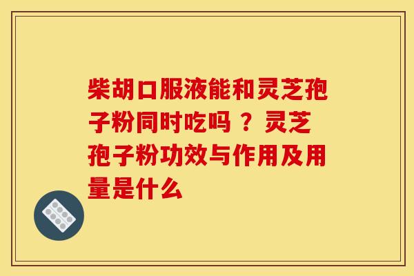柴胡口服液能和灵芝孢子粉同时吃吗 ？灵芝孢子粉功效与作用及用量是什么