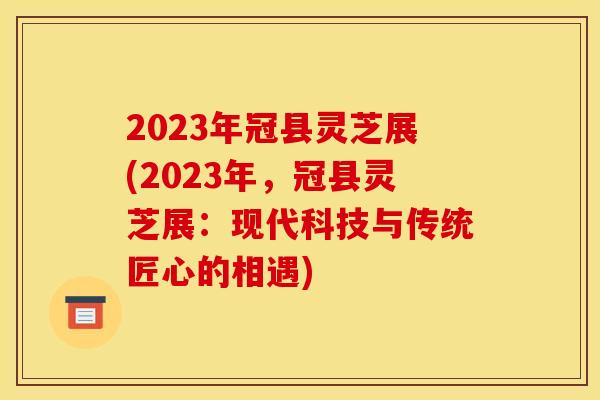 2023年冠县灵芝展(2023年，冠县灵芝展：现代科技与传统匠心的相遇)