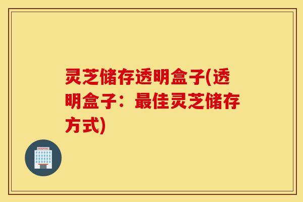 灵芝储存透明盒子(透明盒子：最佳灵芝储存方式)