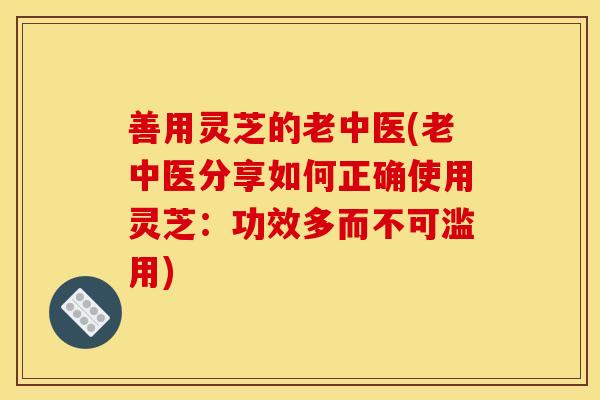 善用灵芝的老中医(老中医分享如何正确使用灵芝：功效多而不可滥用)