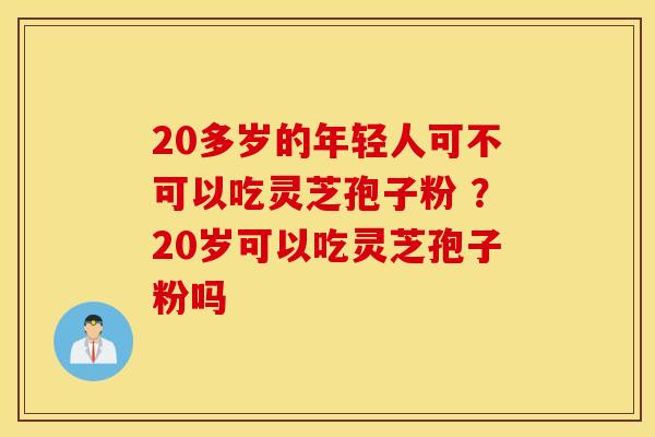 20多岁的年轻人可不可以吃灵芝孢子粉 ？20岁可以吃灵芝孢子粉吗