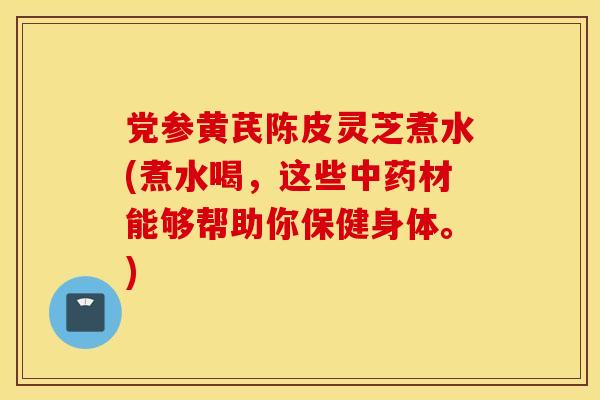 党参黄芪陈皮灵芝煮水(煮水喝，这些中药材能够帮助你保健身体。)