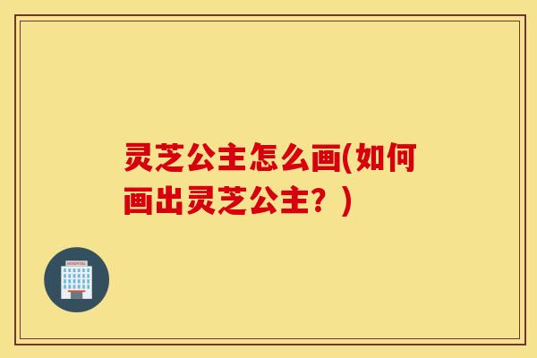灵芝公主怎么画(如何画出灵芝公主？)