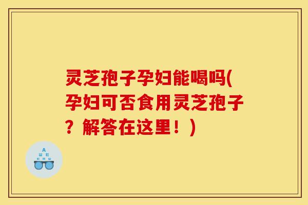 灵芝孢子孕妇能喝吗(孕妇可否食用灵芝孢子？解答在这里！)