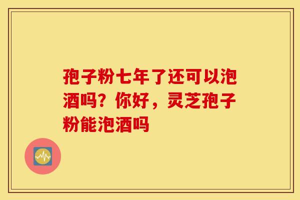 孢子粉七年了还可以泡酒吗？你好，灵芝孢子粉能泡酒吗