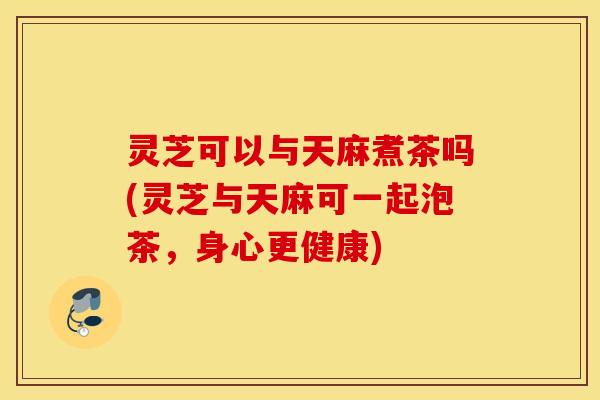 灵芝可以与天麻煮茶吗(灵芝与天麻可一起泡茶，身心更健康)