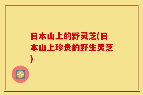 日本山上的野灵芝(日本山上珍贵的野生灵芝)