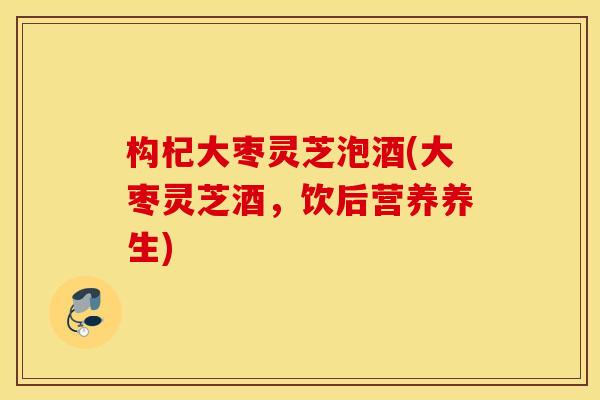 构杞大枣灵芝泡酒(大枣灵芝酒，饮后营养养生)