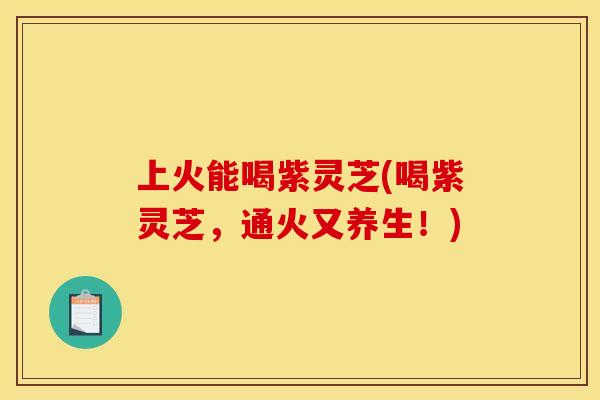 上火能喝紫灵芝(喝紫灵芝，通火又养生！)