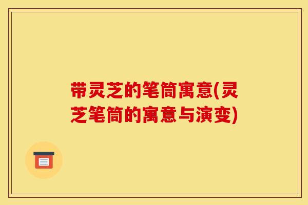 带灵芝的笔筒寓意(灵芝笔筒的寓意与演变)