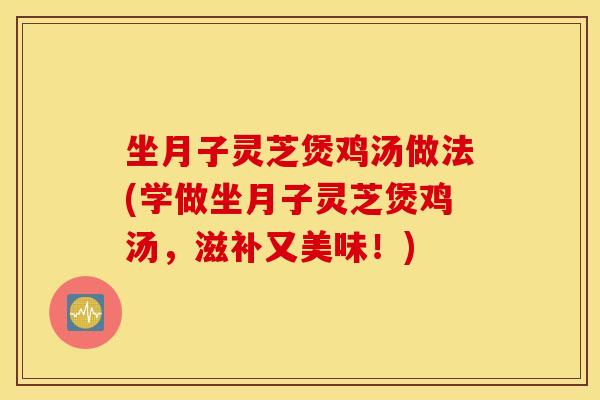 坐月子灵芝煲鸡汤做法(学做坐月子灵芝煲鸡汤，滋补又美味！)