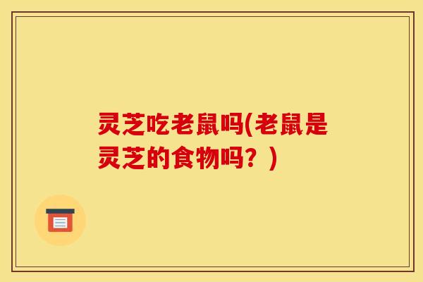 灵芝吃老鼠吗(老鼠是灵芝的食物吗？)