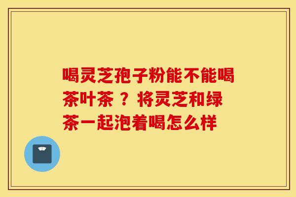 喝灵芝孢子粉能不能喝茶叶茶 ？将灵芝和绿茶一起泡着喝怎么样