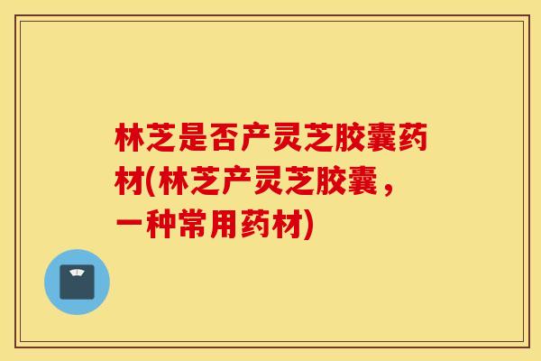 林芝是否产灵芝胶囊药材(林芝产灵芝胶囊，一种常用药材)