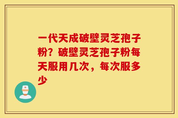 一代天成破壁灵芝孢子粉？破壁灵芝孢子粉每天服用几次，每次服多少