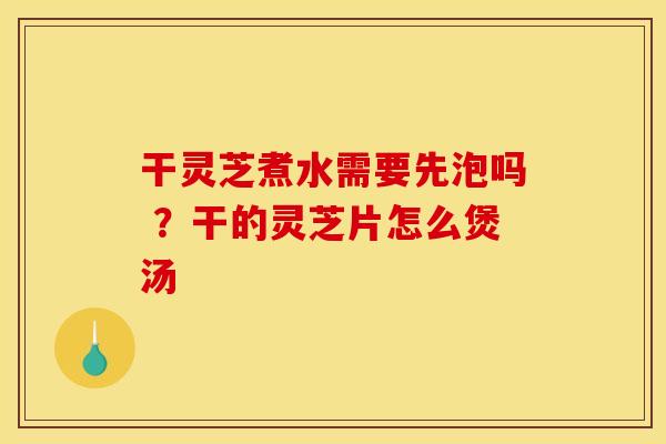 干灵芝煮水需要先泡吗 ？干的灵芝片怎么煲汤