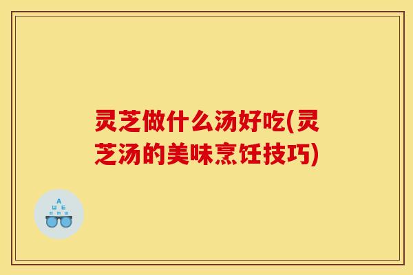 灵芝做什么汤好吃(灵芝汤的美味烹饪技巧)