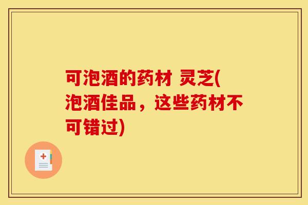 可泡酒的药材 灵芝(泡酒佳品，这些药材不可错过)