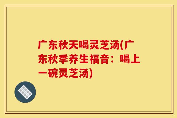 广东秋天喝灵芝汤(广东秋季养生福音：喝上一碗灵芝汤)