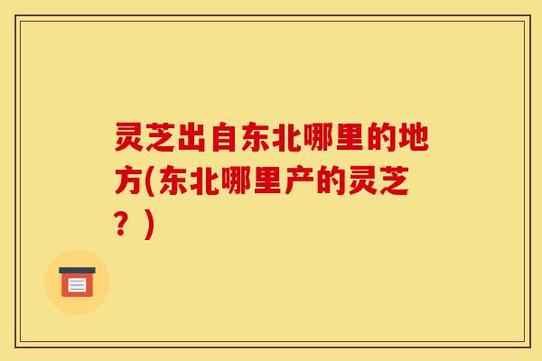 灵芝出自东北哪里的地方(东北哪里产的灵芝？)