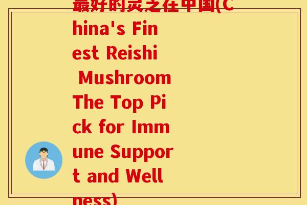 最好的灵芝在中国(China's Finest Reishi Mushroom The Top Pick for Immune Support and Wellness)
